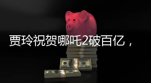 賈玲祝賀哪吒2破百億，引爆暑期檔，創(chuàng)票房新紀(jì)錄