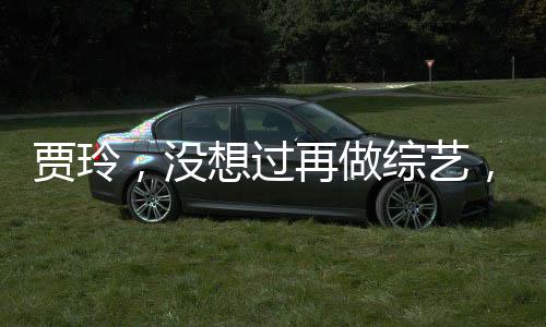 賈玲，沒想過再做綜藝，將探尋更多領(lǐng)域的新挑戰(zhàn)