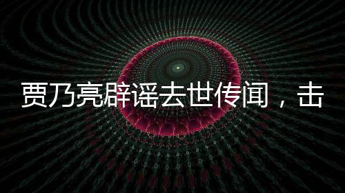 賈乃亮辟謠去世傳聞，擊破不實報道，還真相以公道