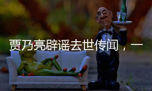 賈乃亮辟謠去世傳聞，一切安好，健康如初