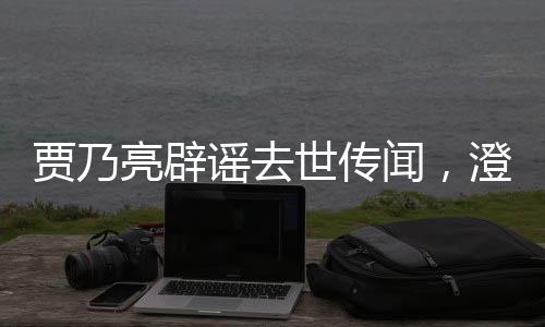 賈乃亮辟謠去世傳聞，澄清事實(shí)，傳遞正能量