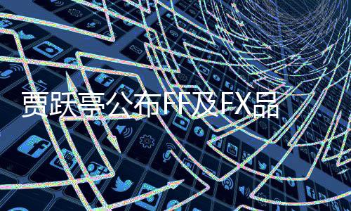 賈躍亭公布FF及FX品牌最新動(dòng)態(tài)，宣布FF將正式變更股票代碼為FFAI