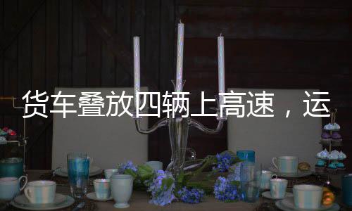 貨車疊放四輛上高速，運輸業(yè)創(chuàng)新嘗試與挑戰(zhàn)應(yīng)對
