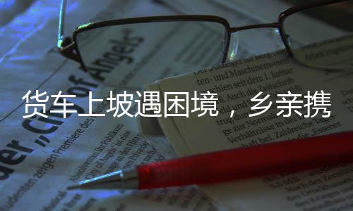 貨車上坡遇困境，鄉(xiāng)親攜手共克艱