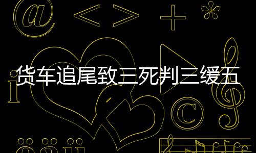貨車追尾致三死判三緩五引不滿事件調查及深度分析