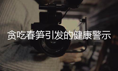 貪吃春筍引發(fā)的健康警示，嘔血暈厥的警醒