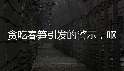 貪吃春筍引發(fā)的警示，嘔血暈厥病例引發(fā)關(guān)注