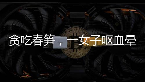 貪吃春筍，一女子嘔血暈厥——美食背后的健康警示