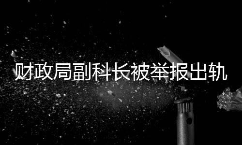 財(cái)政局副科長(zhǎng)被舉報(bào)出軌事件引發(fā)關(guān)注，紀(jì)委迅速回應(yīng)