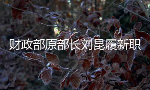 財(cái)政部原部長劉昆履新職，新的征程，期待新的作為