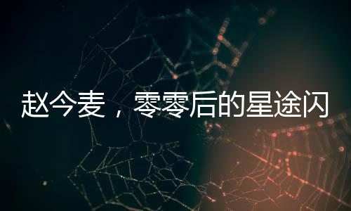 趙今麥，零零后的星途閃耀與高清黑歷史的交織