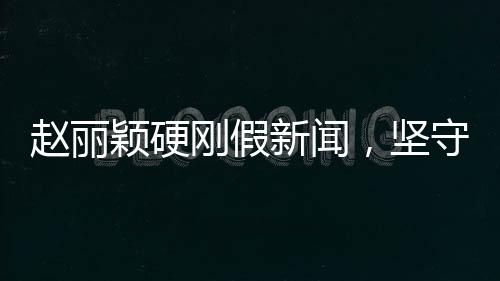 趙麗穎硬剛假新聞，堅守真相，無畏謠言挑戰(zhàn)