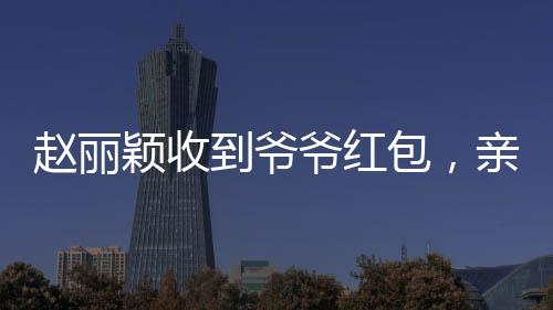 趙麗穎收到爺爺紅包，親情見證引發(fā)網(wǎng)友熱議