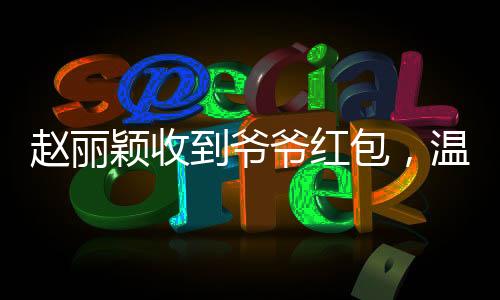 趙麗穎收到爺爺紅包，溫馨瞬間傳遞愛與親情