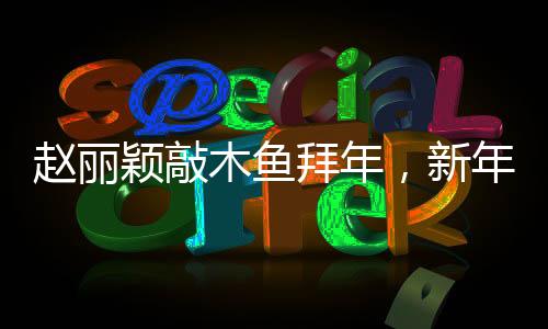 趙麗穎敲木魚拜年，新年新氣象，文化交融展新姿