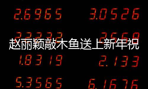 趙麗穎敲木魚送上新年祝福，共慶佳節(jié)展傳統(tǒng)文化魅力