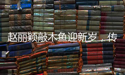 趙麗穎敲木魚迎新歲，傳遞幸福能量迎新春佳節(jié)