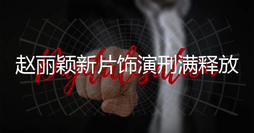 趙麗穎新片飾演刑滿(mǎn)釋放女子，重塑人生的勇氣與堅(jiān)韌
