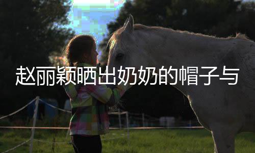 趙麗穎曬出奶奶的帽子與爺爺?shù)募t包，回憶滿滿溫情瞬間
