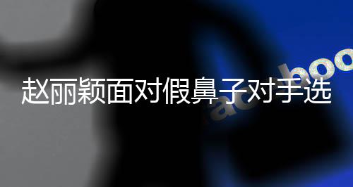 趙麗穎面對(duì)假鼻子對(duì)手選擇‘打下巴’，演繹娛樂(lè)圈真性情時(shí)代