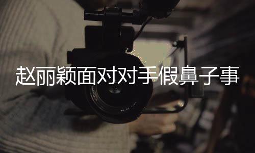 趙麗穎面對對手假鼻子事件，選擇堅持真實，展現(xiàn)自我風(fēng)采