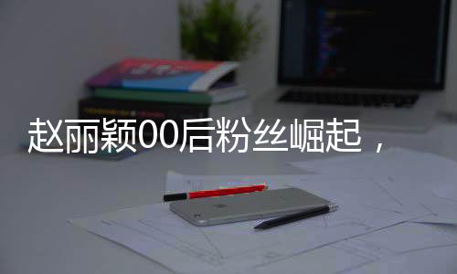 趙麗穎00后粉絲崛起，昔日追星少女今日職場新星
