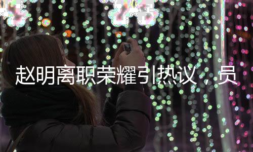 趙明離職榮耀引熱議，員工難以相信其突然離任