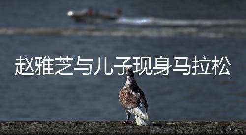 趙雅芝與兒子現(xiàn)身馬拉松現(xiàn)場，明星家庭的運動風(fēng)采