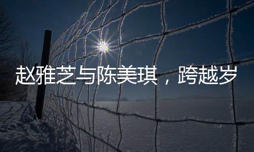 趙雅芝與陳美琪，跨越歲月的友情見證