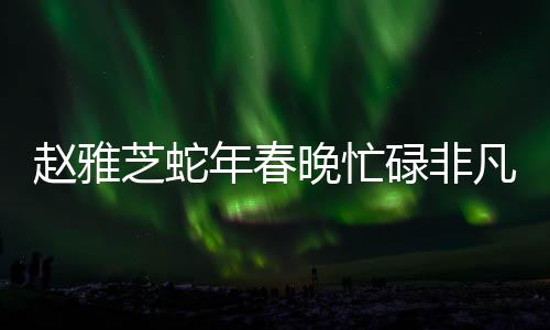 趙雅芝蛇年春晚忙碌非凡，演藝圈重現(xiàn)不老神話魅力