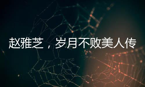趙雅芝，歲月不敗美人傳奇，七十載風(fēng)華不減當(dāng)年