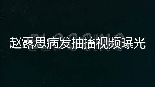 趙露思病發(fā)抽搐視頻曝光，引發(fā)各界關(guān)注