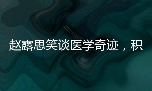 趙露思笑談醫(yī)學(xué)奇跡，積極態(tài)度與健康力量的展現(xiàn)