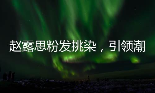 趙露思粉發(fā)挑染，引領(lǐng)潮流的新風(fēng)尚