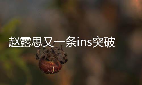 趙露思又一條ins突破百萬點贊，引發(fā)粉絲狂熱熱議