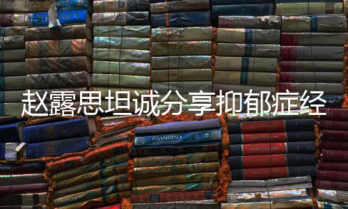趙露思坦誠(chéng)分享抑郁癥經(jīng)歷，從掙扎到勇敢面對(duì)的一二三四五六七八九十
