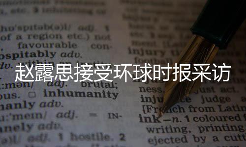 趙露思接受環(huán)球時報采訪，分享成長經(jīng)歷，展望未來發(fā)展