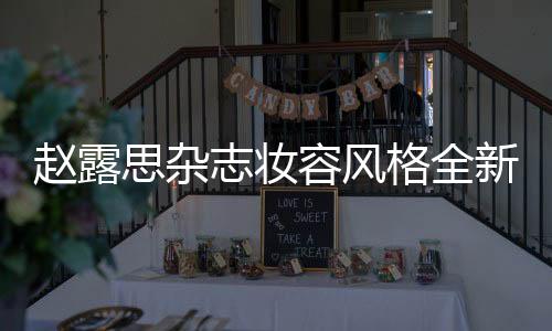 趙露思雜志妝容風格全新突破——大膽嘗試與風格的蛻變