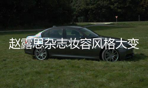 趙露思雜志妝容風格大變，引領時尚潮流新風向