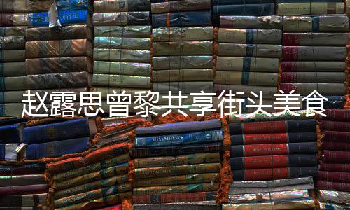 趙露思曾黎共享街頭美食，路邊攤上品味人間煙火