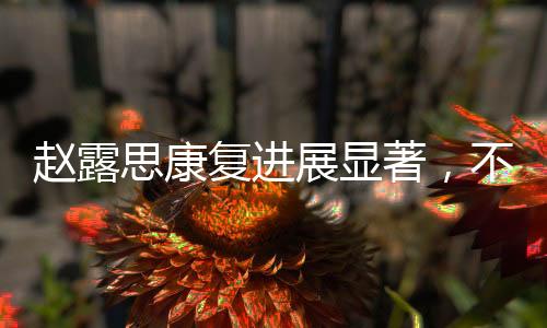 趙露思康復(fù)進(jìn)展顯著，不再依賴拐杖，重拾活力