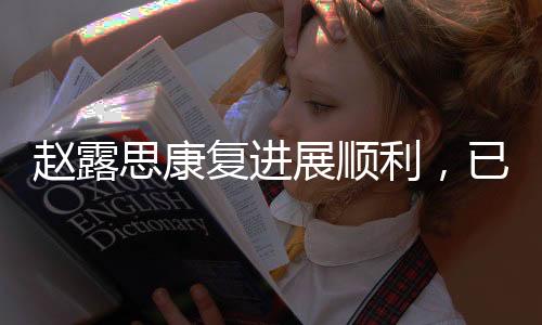 趙露思康復(fù)進展順利，已無需拐杖助力
