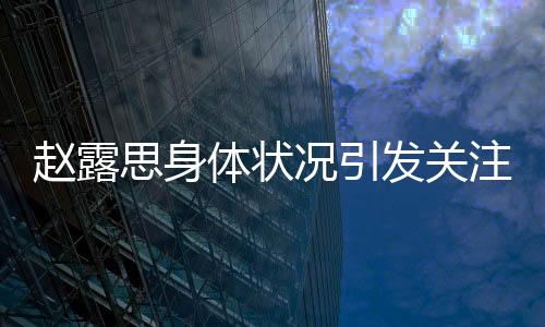 趙露思身體狀況引發(fā)關(guān)注，疑似過敏初以為是雞蛋過敏
