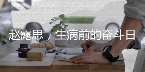 趙露思，生病前的奮斗日常，晝夜顛倒的堅持背后的故事