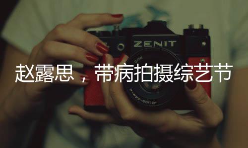 趙露思，帶病拍攝綜藝節(jié)目，真實(shí)病痛還是深情演繹？