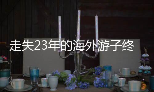 走失23年的海外游子終于回國認(rèn)親，一段跨越時(shí)空的親情重逢