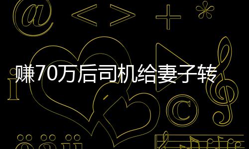 賺70萬后司機(jī)給妻子轉(zhuǎn)200卻自責(zé)太少，引發(fā)深度思考