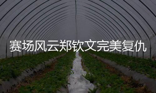 賽場風(fēng)云鄭欽文完美復(fù)仇孫璐璐，以2比0強勢晉級下一輪