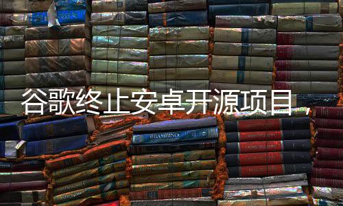 谷歌終止安卓開源項目，業(yè)界反響與未來展望