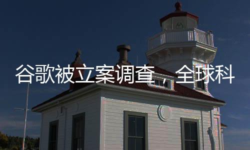 谷歌被立案調(diào)查，全球科技巨頭面臨重大挑戰(zhàn)